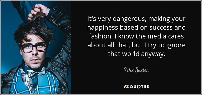 It's very dangerous, making your happiness based on success and fashion. I know the media cares about all that, but I try to ignore that world anyway. - Felix Buxton