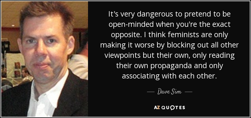 It's very dangerous to pretend to be open-minded when you're the exact opposite. I think feminists are only making it worse by blocking out all other viewpoints but their own, only reading their own propaganda and only associating with each other. - Dave Sim