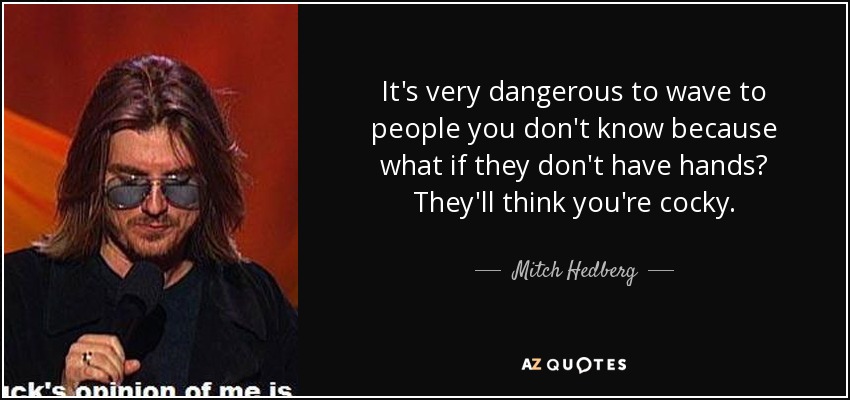 It's very dangerous to wave to people you don't know because what if they don't have hands? They'll think you're cocky. - Mitch Hedberg