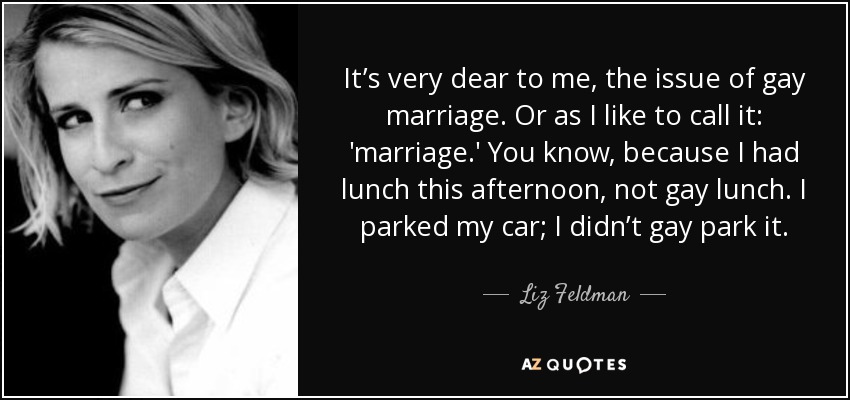 It’s very dear to me, the issue of gay marriage. Or as I like to call it: 'marriage.' You know, because I had lunch this afternoon, not gay lunch. I parked my car; I didn’t gay park it. - Liz Feldman