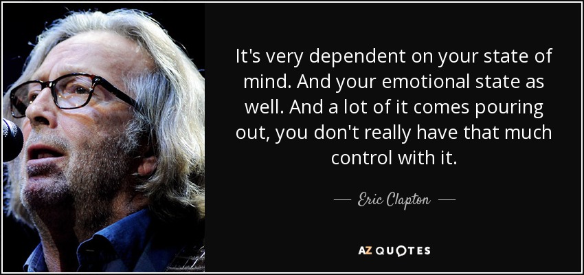 It's very dependent on your state of mind. And your emotional state as well. And a lot of it comes pouring out, you don't really have that much control with it. - Eric Clapton