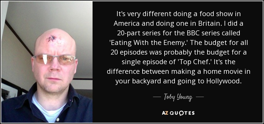 It's very different doing a food show in America and doing one in Britain. I did a 20-part series for the BBC series called 'Eating With the Enemy.' The budget for all 20 episodes was probably the budget for a single episode of 'Top Chef.' It's the difference between making a home movie in your backyard and going to Hollywood. - Toby Young