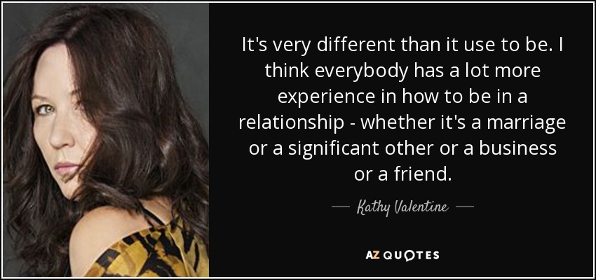 It's very different than it use to be. I think everybody has a lot more experience in how to be in a relationship - whether it's a marriage or a significant other or a business or a friend. - Kathy Valentine