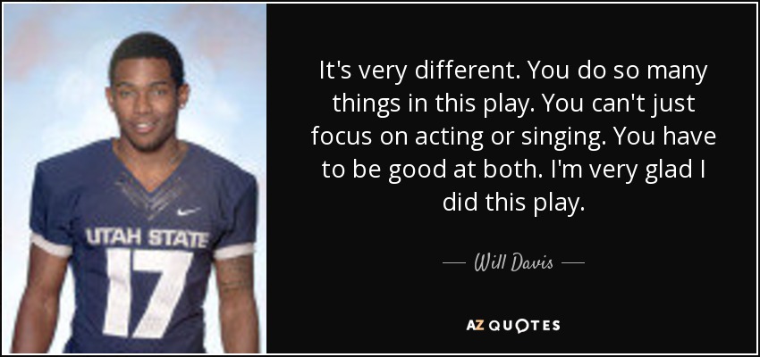 It's very different. You do so many things in this play. You can't just focus on acting or singing. You have to be good at both. I'm very glad I did this play. - Will Davis