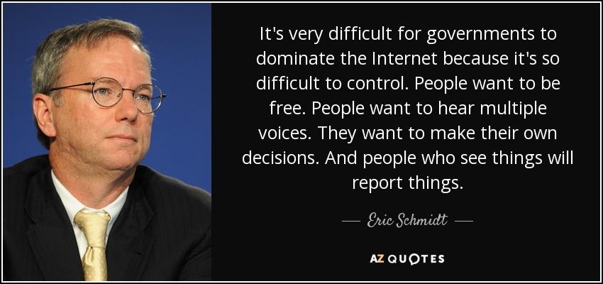 It's very difficult for governments to dominate the Internet because it's so difficult to control. People want to be free. People want to hear multiple voices. They want to make their own decisions. And people who see things will report things. - Eric Schmidt