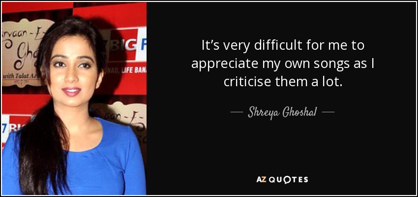 It’s very difficult for me to appreciate my own songs as I criticise them a lot. - Shreya Ghoshal