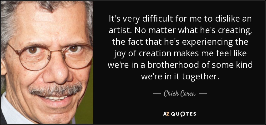 It's very difficult for me to dislike an artist. No matter what he's creating, the fact that he's experiencing the joy of creation makes me feel like we're in a brotherhood of some kind we're in it together. - Chick Corea