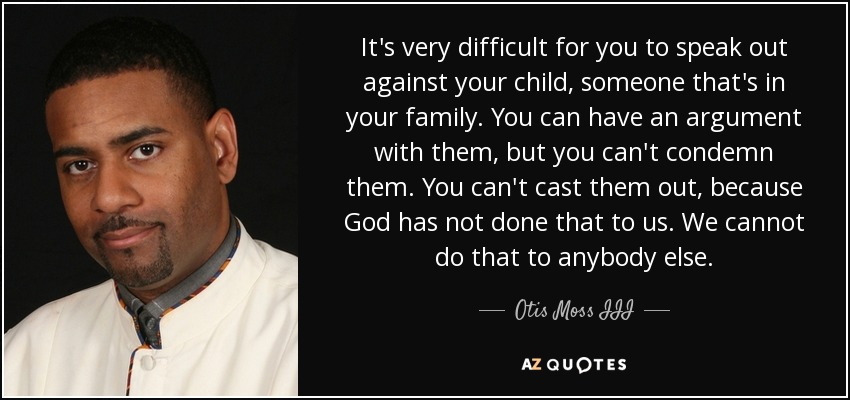 It's very difficult for you to speak out against your child, someone that's in your family. You can have an argument with them, but you can't condemn them. You can't cast them out, because God has not done that to us. We cannot do that to anybody else. - Otis Moss III
