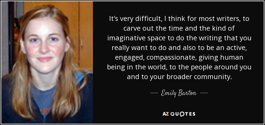 It's very difficult, I think for most writers, to carve out the time and the kind of imaginative space to do the writing that you really want to do and also to be an active, engaged, compassionate, giving human being in the world, to the people around you and to your broader community. - Emily Barton