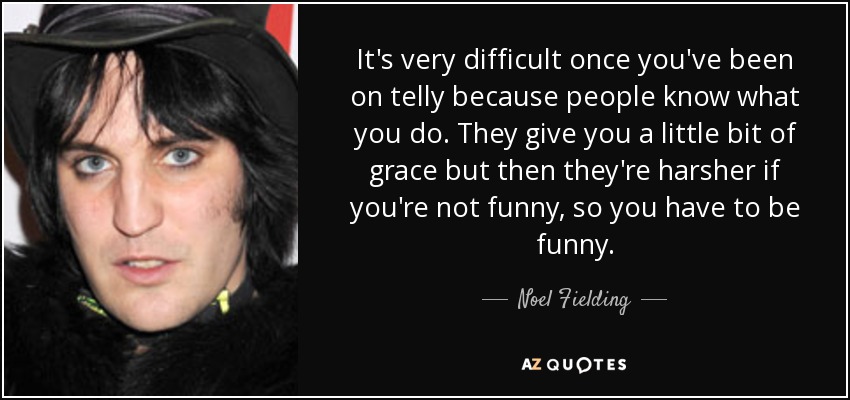 It's very difficult once you've been on telly because people know what you do. They give you a little bit of grace but then they're harsher if you're not funny, so you have to be funny. - Noel Fielding