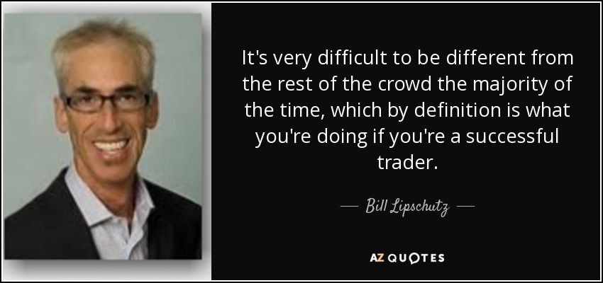 It's very difficult to be different from the rest of the crowd the majority of the time, which by definition is what you're doing if you're a successful trader. - Bill Lipschutz
