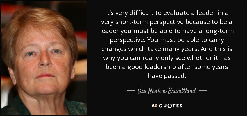 It's very difficult to evaluate a leader in a very short-term perspective because to be a leader you must be able to have a long-term perspective. You must be able to carry changes which take many years. And this is why you can really only see whether it has been a good leadership after some years have passed. - Gro Harlem Brundtland