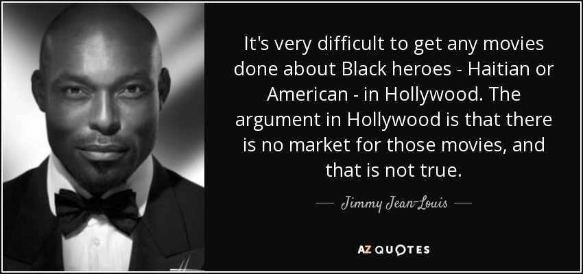 It's very difficult to get any movies done about Black heroes - Haitian or American - in Hollywood. The argument in Hollywood is that there is no market for those movies, and that is not true. - Jimmy Jean-Louis