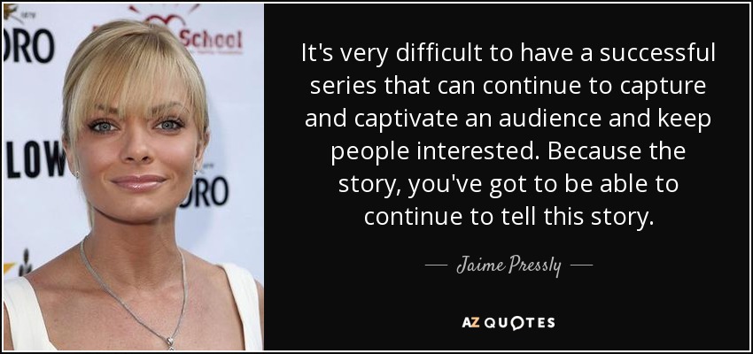 It's very difficult to have a successful series that can continue to capture and captivate an audience and keep people interested. Because the story, you've got to be able to continue to tell this story. - Jaime Pressly