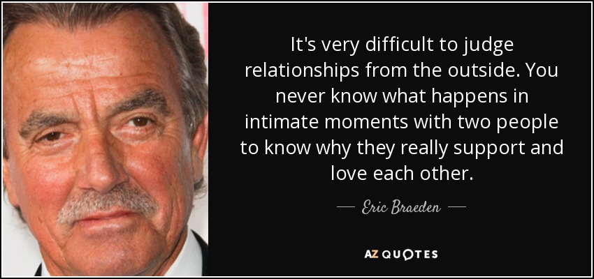 It's very difficult to judge relationships from the outside. You never know what happens in intimate moments with two people to know why they really support and love each other. - Eric Braeden