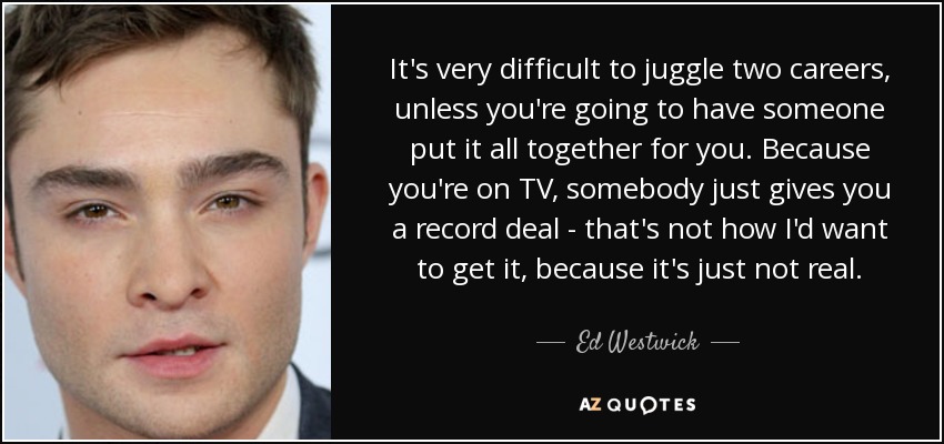 It's very difficult to juggle two careers, unless you're going to have someone put it all together for you. Because you're on TV, somebody just gives you a record deal - that's not how I'd want to get it, because it's just not real. - Ed Westwick