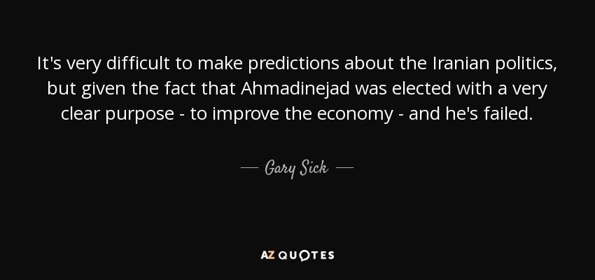 It's very difficult to make predictions about the Iranian politics, but given the fact that Ahmadinejad was elected with a very clear purpose - to improve the economy - and he's failed. - Gary Sick