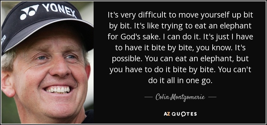 It's very difficult to move yourself up bit by bit. It's like trying to eat an elephant for God's sake. I can do it. It's just I have to have it bite by bite, you know. It's possible. You can eat an elephant, but you have to do it bite by bite. You can't do it all in one go. - Colin Montgomerie
