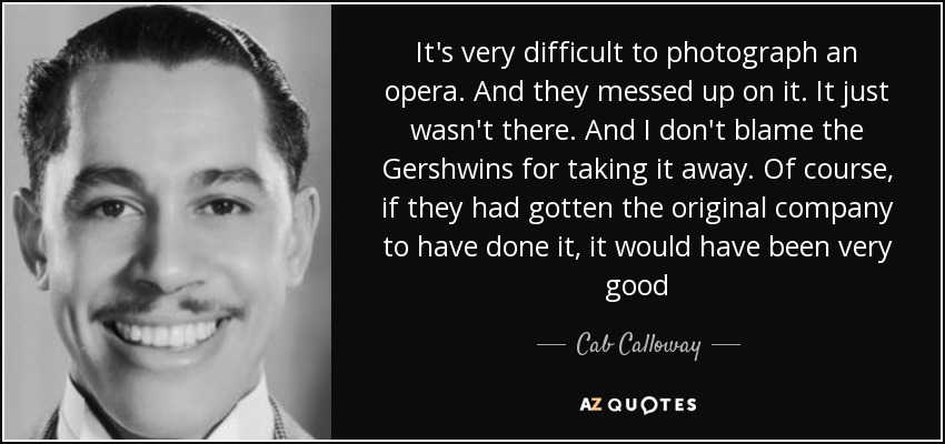 It's very difficult to photograph an opera. And they messed up on it. It just wasn't there. And I don't blame the Gershwins for taking it away. Of course, if they had gotten the original company to have done it, it would have been very good - Cab Calloway