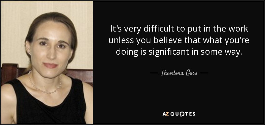 It's very difficult to put in the work unless you believe that what you're doing is significant in some way. - Theodora Goss