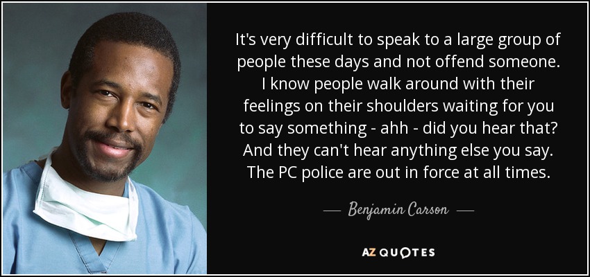 It's very difficult to speak to a large group of people these days and not offend someone. I know people walk around with their feelings on their shoulders waiting for you to say something - ahh - did you hear that? And they can't hear anything else you say. The PC police are out in force at all times. - Benjamin Carson