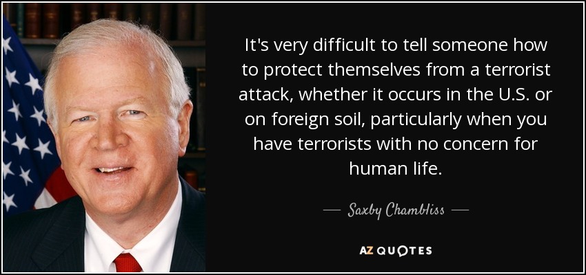 It's very difficult to tell someone how to protect themselves from a terrorist attack, whether it occurs in the U.S. or on foreign soil, particularly when you have terrorists with no concern for human life. - Saxby Chambliss