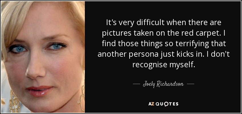 It's very difficult when there are pictures taken on the red carpet. I find those things so terrifying that another persona just kicks in. I don't recognise myself. - Joely Richardson
