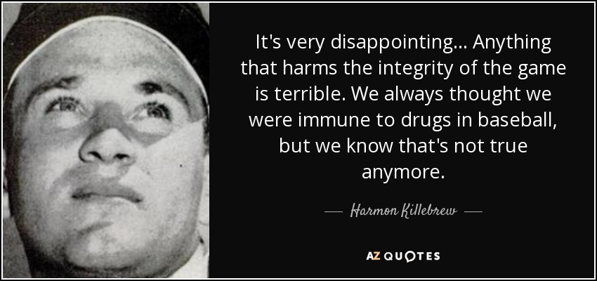 It's very disappointing... Anything that harms the integrity of the game is terrible. We always thought we were immune to drugs in baseball, but we know that's not true anymore. - Harmon Killebrew