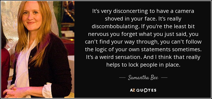 It's very disconcerting to have a camera shoved in your face. It's really discombobulating. If you're the least bit nervous you forget what you just said, you can't find your way through, you can't follow the logic of your own statements sometimes. It's a weird sensation. And I think that really helps to lock people in place. - Samantha Bee