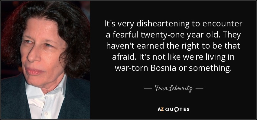It's very disheartening to encounter a fearful twenty-one year old. They haven't earned the right to be that afraid. It's not like we're living in war-torn Bosnia or something. - Fran Lebowitz
