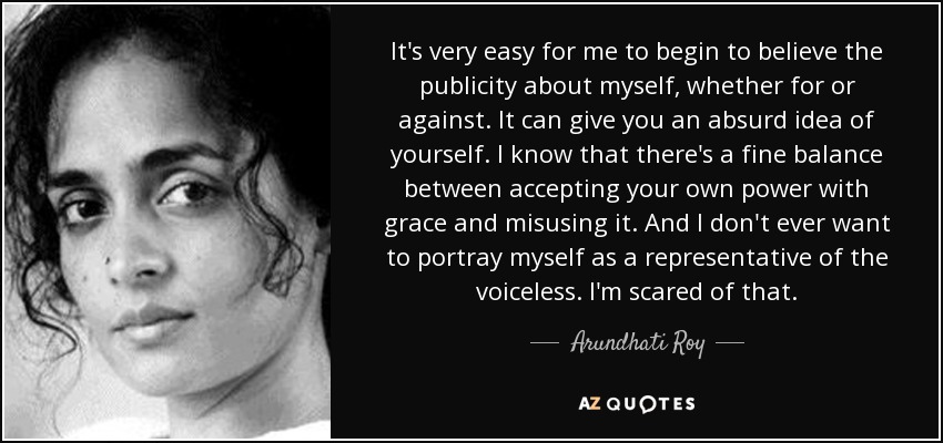 It's very easy for me to begin to believe the publicity about myself, whether for or against. It can give you an absurd idea of yourself. I know that there's a fine balance between accepting your own power with grace and misusing it. And I don't ever want to portray myself as a representative of the voiceless. I'm scared of that. - Arundhati Roy