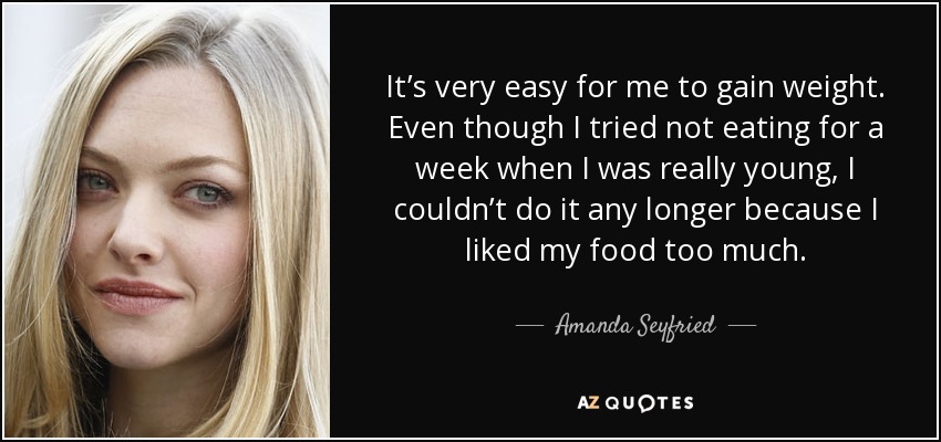 It’s very easy for me to gain weight. Even though I tried not eating for a week when I was really young, I couldn’t do it any longer because I liked my food too much. - Amanda Seyfried