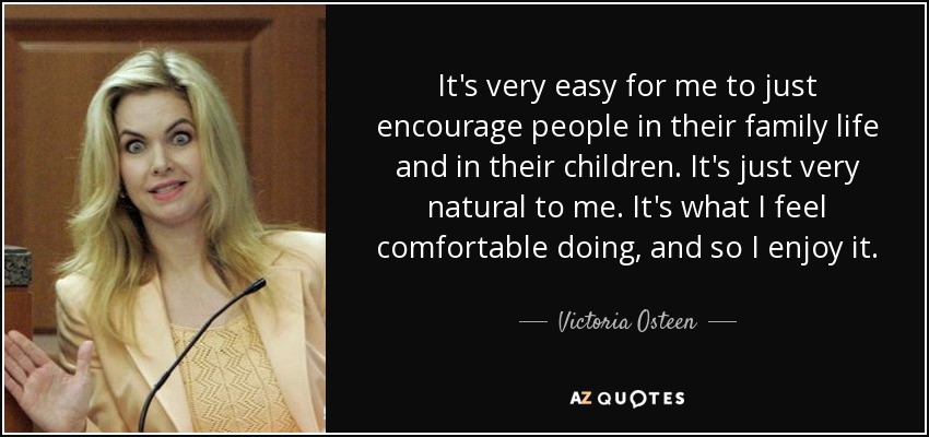 It's very easy for me to just encourage people in their family life and in their children. It's just very natural to me. It's what I feel comfortable doing, and so I enjoy it. - Victoria Osteen