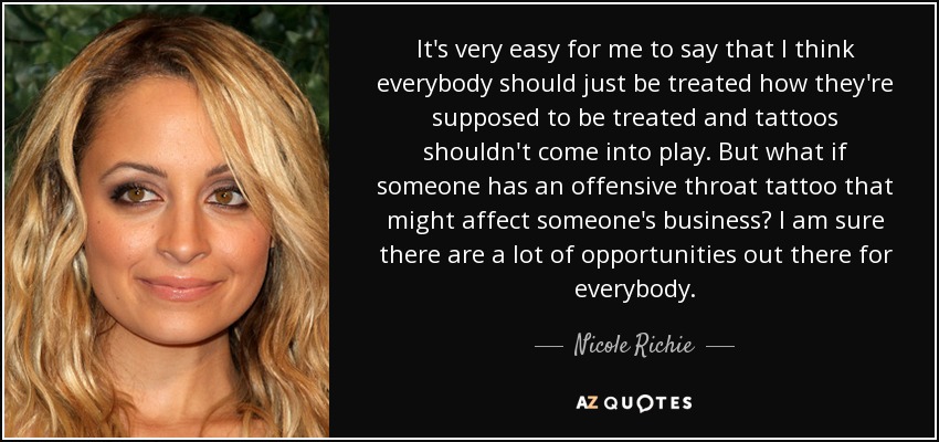 It's very easy for me to say that I think everybody should just be treated how they're supposed to be treated and tattoos shouldn't come into play. But what if someone has an offensive throat tattoo that might affect someone's business? I am sure there are a lot of opportunities out there for everybody. - Nicole Richie