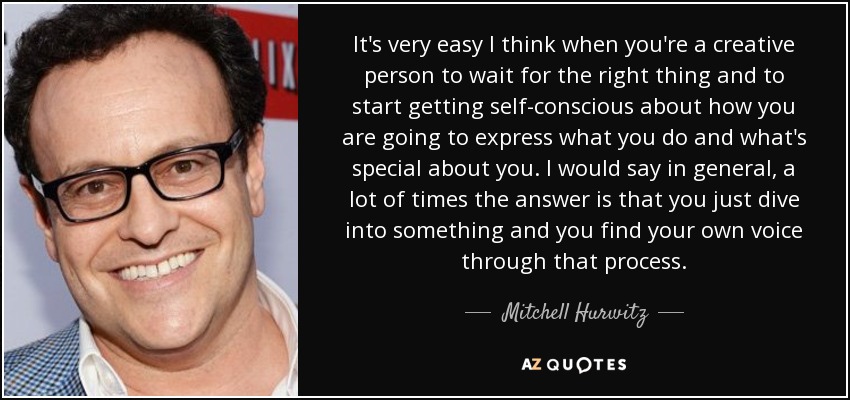It's very easy I think when you're a creative person to wait for the right thing and to start getting self-conscious about how you are going to express what you do and what's special about you. I would say in general, a lot of times the answer is that you just dive into something and you find your own voice through that process. - Mitchell Hurwitz