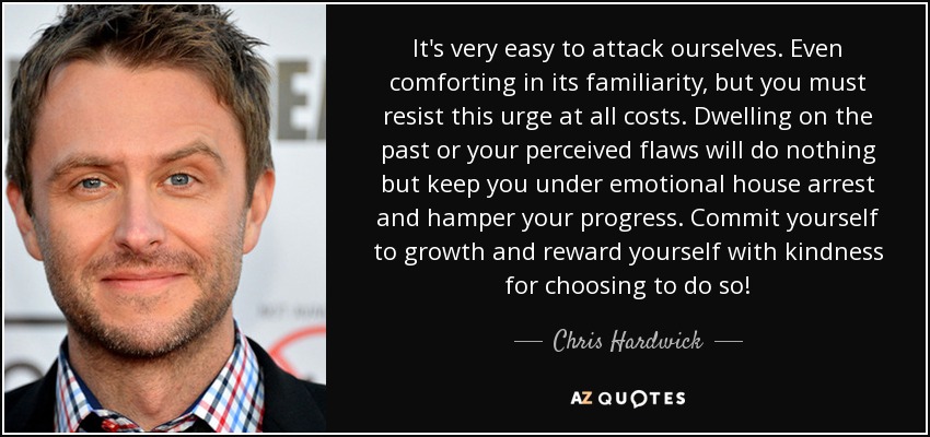 It's very easy to attack ourselves. Even comforting in its familiarity, but you must resist this urge at all costs. Dwelling on the past or your perceived flaws will do nothing but keep you under emotional house arrest and hamper your progress. Commit yourself to growth and reward yourself with kindness for choosing to do so! - Chris Hardwick