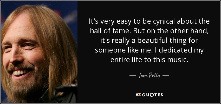 It's very easy to be cynical about the hall of fame. But on the other hand, it's really a beautiful thing for someone like me. I dedicated my entire life to this music. - Tom Petty