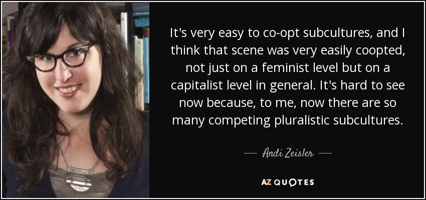 It's very easy to co-opt subcultures, and I think that scene was very easily coopted, not just on a feminist level but on a capitalist level in general. It's hard to see now because, to me, now there are so many competing pluralistic subcultures. - Andi Zeisler