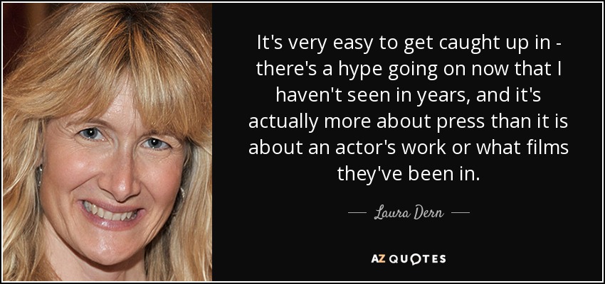 It's very easy to get caught up in - there's a hype going on now that I haven't seen in years, and it's actually more about press than it is about an actor's work or what films they've been in. - Laura Dern