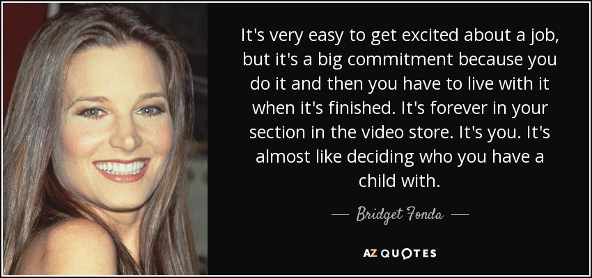 It's very easy to get excited about a job, but it's a big commitment because you do it and then you have to live with it when it's finished. It's forever in your section in the video store. It's you. It's almost like deciding who you have a child with. - Bridget Fonda