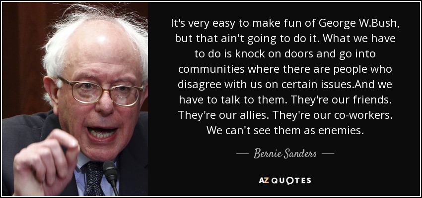 It's very easy to make fun of George W.Bush, but that ain't going to do it. What we have to do is knock on doors and go into communities where there are people who disagree with us on certain issues.And we have to talk to them. They're our friends. They're our allies. They're our co-workers. We can't see them as enemies. - Bernie Sanders