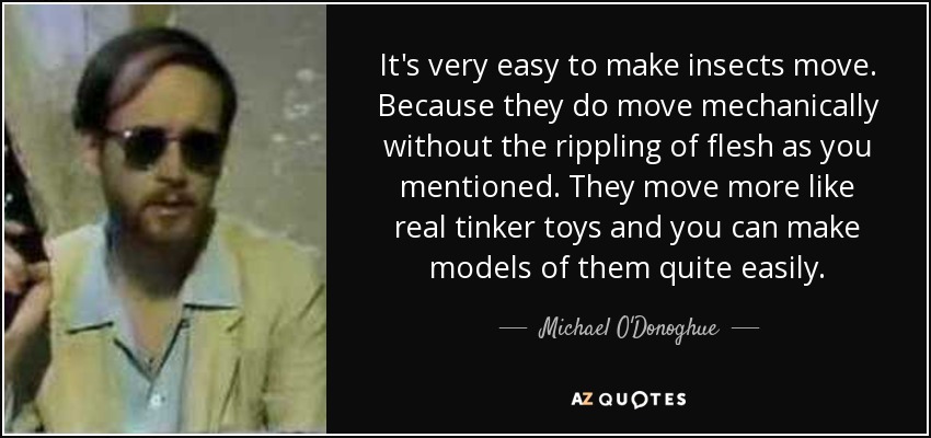 It's very easy to make insects move. Because they do move mechanically without the rippling of flesh as you mentioned. They move more like real tinker toys and you can make models of them quite easily. - Michael O'Donoghue