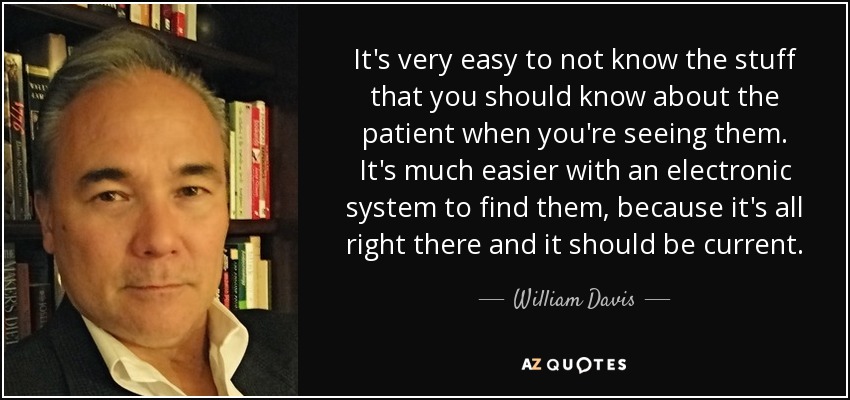 It's very easy to not know the stuff that you should know about the patient when you're seeing them. It's much easier with an electronic system to find them, because it's all right there and it should be current. - William Davis