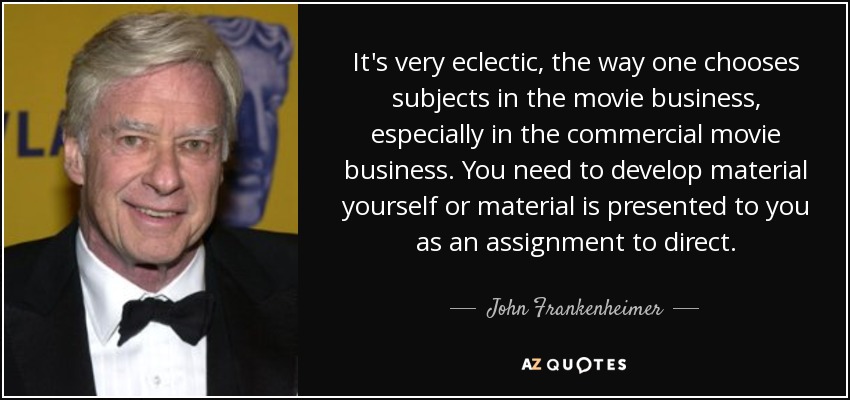 It's very eclectic, the way one chooses subjects in the movie business, especially in the commercial movie business. You need to develop material yourself or material is presented to you as an assignment to direct. - John Frankenheimer