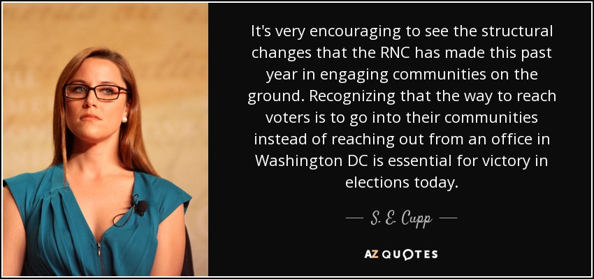 It's very encouraging to see the structural changes that the RNC has made this past year in engaging communities on the ground. Recognizing that the way to reach voters is to go into their communities instead of reaching out from an office in Washington DC is essential for victory in elections today. - S. E. Cupp