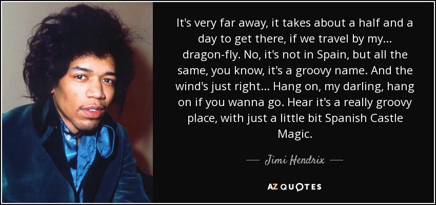 It's very far away, it takes about a half and a day to get there, if we travel by my... dragon-fly. No, it's not in Spain, but all the same, you know, it's a groovy name. And the wind's just right... Hang on, my darling, hang on if you wanna go. Hear it's a really groovy place, with just a little bit Spanish Castle Magic. - Jimi Hendrix