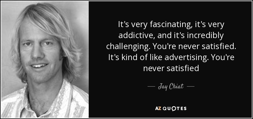 It's very fascinating, it's very addictive, and it's incredibly challenging. You're never satisfied. It's kind of like advertising. You're never satisfied - Jay Chiat