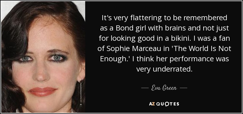 It's very flattering to be remembered as a Bond girl with brains and not just for looking good in a bikini. I was a fan of Sophie Marceau in 'The World Is Not Enough.' I think her performance was very underrated. - Eva Green