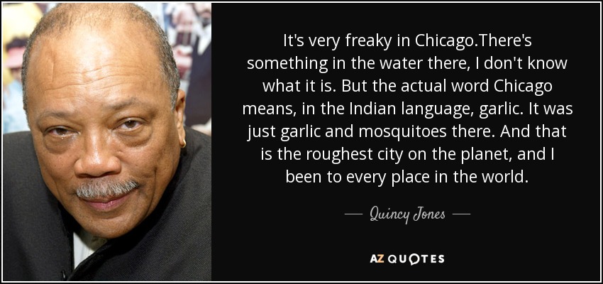 It's very freaky in Chicago.There's something in the water there, I don't know what it is. But the actual word Chicago means, in the Indian language, garlic. It was just garlic and mosquitoes there. And that is the roughest city on the planet, and I been to every place in the world. - Quincy Jones