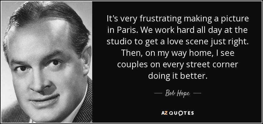 It's very frustrating making a picture in Paris. We work hard all day at the studio to get a love scene just right. Then, on my way home, I see couples on every street corner doing it better. - Bob Hope